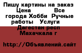 Пишу картины на заказ › Цена ­ 6 000 - Все города Хобби. Ручные работы » Услуги   . Дагестан респ.,Махачкала г.